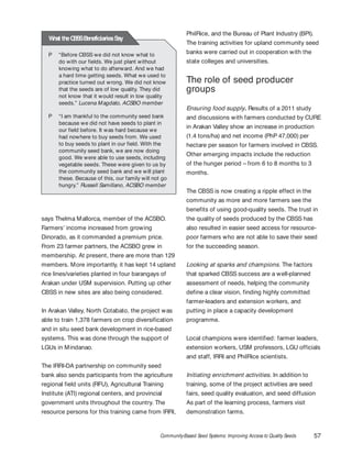 Community-Based Seed Systems: Improving Access to Quality Seeds 57
says Thelma Mallorca, member of the ACSBO.
Farmers’ income increased from growing
Dinorado, as it commanded a premium price.
From 23 farmer partners, the ACSBO grew in
membership. At present, there are more than 129
members. More importantly, it has kept 14 upland
rice lines/varieties planted in four barangays of
Arakan under USM supervision. Putting up other
CBSS in new sites are also being considered.
In Arakan Valley, North Cotabato, the project was
able to train 1,378 farmers on crop diversification
and in situ seed bank development in rice-based
systems. This was done through the support of
LGUs in Mindanao.
The IRRI-DA partnership on community seed
bank also sends participants from the agriculture
regional field units (RFU), Agricultural Training
Institute (ATI) regional centers, and provincial
government units throughout the country. The
resource persons for this training came from IRRI,
PhilRice, and the Bureau of Plant Industry (BPI).
The training activities for upland community seed
banks were carried out in cooperation with the
state colleges and universities.
The role of seed producer
groups
Ensuring food supply. Results of a 2011 study
and discussions with farmers conducted by CURE
in Arakan Valley show an increase in production
(1.4 tons/ha) and net income (PhP 47,000) per
hectare per season for farmers involved in CBSS.
Other emerging impacts include the reduction
of the hunger period – from 6 to 8 months to 3
months.
The CBSS is now creating a ripple effect in the
community as more and more farmers see the
benefits of using good-quality seeds. The trust in
the quality of seeds produced by the CBSS has
also resulted in easier seed access for resource-
poor farmers who are not able to save their seed
for the succeeding season.
Looking at sparks and champions. The factors
that sparked CBSS success are a well-planned
assessment of needs, helping the community
define a clear vision, finding highly committed
farmer-leaders and extension workers, and
putting in place a capacity development
programme.
Local champions were identified: farmer leaders,
extension workers, USM professors, LGU officials
and staff, IRRI and PhilRice scientists.
Initiating enrichment activities. In addition to
training, some of the project activities are seed
fairs, seed quality evaluation, and seed diffusion
As part of the learning process, farmers visit
demonstration farms.
P “Before CBSS we did not know what to
do with our fields. We just plant without
knowing what to do afterward. And we had
a hard time getting seeds. What we used to
practice turned out wrong. We did not know
that the seeds are of low quality. They did
not know that it would result in low quality
seeds.” Lucena Magdato, ACSBO member
P “I am thankful to the community seed bank
because we did not have seeds to plant in
our field before. It was hard because we
had nowhere to buy seeds from. We used
to buy seeds to plant in our field. With the
community seed bank, we are now doing
good. We were able to use seeds, including
vegetable seeds. These were given to us by
the community seed bank and we will plant
these. Because of this, our family will not go
hungry.” Russell Samillano, ACSBO member
What theCBSSBeneficiariesSay
 