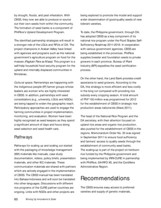 Moving Up Innovations to Scale60
by drought, floods, and pest infestation. With
CBSS, they now are able to produce or source
out their own seeds from within the community.
The formation of seed banks is a component of
PhilRice’s Upland Development Program.
The identified partnership strategies will result in
a stronger role of the LGUs and RFUs of DA. The
project champions in Arakan Valley have linked
with agencies and programs such as the national
government’s agriculture program on food for the
masses (Pagkain Para sa Masa). This program is a
self-help household food security program for the
upland and internally displaced communities in
Mindanao.
Cultural space. Partnerships are happening with
the indigenous people (IP) farmer groups whose
leaders are women who are highly interested
in CBSS. In addition, partnerships with seed
consolidators (e.g., university, LGUs and NGOs)
are being tapped to widen the geographic reach.
Participatory approaches are used to engage the
farming communities in project implementation,
monitoring, and evaluation. Women have been
highly recognized as seed keepers as they spend
a significant amount of days and hours doing
seed selection and seed health care.
Pathways
Pathways for scaling up and scaling out started
with the packaging of knowledge management
(KM) materials like manuals, case study
documentation, videos, policy briefs, presentation
materials, and other IEC materials. These
communication materials are shared with partners
which are actively engaged in the implementation
of CBSS. The CBSS manual has been translated
into Bahasa Indonesia and will soon be translated
into other languages. Discussions with different
rice programs of the CURE partner countries are
ongoing. Links with NGOs and other projects are
being explored to promote the model and support
wider dissemination of good-quality seeds of new
tolerant varieties.
To date, the Philippine government, through DA,
has adopted CBSS as a key component of its
national rice program under the Food Staples Self-
Sufficiency Roadmap 2011-2016. In cooperation
with various government agencies, CBSS are
being established in the provinces. PhilRice
supplies breeder and foundation seeds to private
growers in each province; Bureau of Plant
Industry (BPI) expedites the seed certification
process.
On the other hand, the Land Bank provides credit
assistance to seed growers. According to the
DA, this strategy is more efficient and less costly
in the long run compared with providing rice
subsidy every cropping season. A total amount
of PhP 150 million was programmed for 2012
for the establishment of CBSS in strategic rice
production areas nationwide (Alave 2011).
The head of the National Rice Program and the
DA secretary, with their attention focused on
upland rice areas and organic rice production,
also pushed for the establishment of CBSS in the
regions. Memorandum Order No. 20 was signed
in September 2011 to ensure food sufficiency
and farmers’ access to quality seeds through the
establishment of community seed banks.
The scaling-up is part of the project on heirloom
rice funded by the Philippine government and
being implemented by IRRI-CURE in partnership
with PhilRice, DA-RFO XII, and the Cordillera
Administrative Region.
Recommendations
The CBSS ensures easy access to preferred
varieties and supply of genetic materials,
 