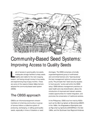 Community-Based Seed Systems:
Improving Access to Quality Seeds
ack of access to good-quality rice seeds,
inadequate storage facilities to keep seeds
healthy and viable for the next cropping
season, not having enough money to buy seeds,
and experiencing long hungry months—these
are some of the reasons Arakan Valley farmers
adopted the community-based seed system
(CBSS).
The CBSS approach
CBSS is an informal arrangement wherein
members of a farming community or a group
of farmers follows a collective system of
producing, exchanging, or selling good-quality
seeds, especially in times of disasters or seed
shortages. The CBSS comprises a formally
organized/registered group of well-trained
and committed farmers who “learn-by-doing”
the best management options to ensure seed
purity. The principle that “seed security equates
to food security” works well within the CBSS
setup. CBSS delivers management practices on
seed health and crop diversification, allows the
introduction of improved and tolerant varieties,
creates opportunities for market integration, and
promotes the conservation of traditional varieties.
In the Philippines, CBSS was first tried by NGOs
such as the Sibol ng Agham at Teknolohiya (SIBAT)
in the 1980s; the Magsasaka at Siyentipiko para
sa Pag-unlad ng Agrikultura (MASIPAG) in the late
1980s; and the Southeast Asia Regional Initiatives
 