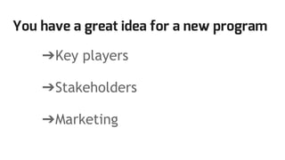 You have a great idea for a new program
➔Key players
➔Stakeholders
➔Marketing
 