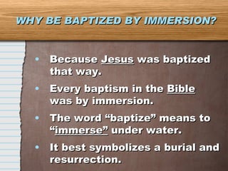 WHY BE BAPTIZED BY IMMERSION? Because  Jesus  was baptized that way. Every baptism in the  Bible  was by immersion. The word “baptize” means to “ immerse”  under water. It best symbolizes a burial and resurrection. 