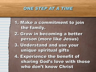 ONE STEP AT A TIME 1. Make a commitment to join the family. 2. Grow in becoming a better person (more like Jesus) 3. Understand and use your unique spiritual gifts 4. Experience the benefit of sharing God’s love with those who don’t know Christ 