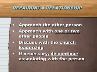 REPAIRING A RELATIONSHIP Approach the  other person Approach with  one or two  other people Discuss with the  church leadership If necessary,  discontinue  associating with the person 