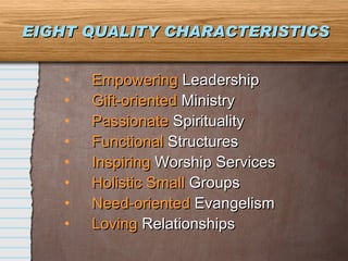 EIGHT QUALITY CHARACTERISTICS Empowering  Leadership Gift-oriented  Ministry Passionate   Spirituality Functional  Structures Inspiring  Worship Services Holistic Small  Groups Need-oriented  Evangelism Loving  Relationships 