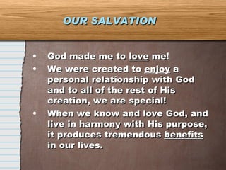 OUR SALVATION God made me to  love  me! We were created to  enjoy  a personal relationship with God and to all of the rest of His creation, we are special! When we know and love God, and live in harmony with His purpose, it produces tremendous  benefits  in our lives. 