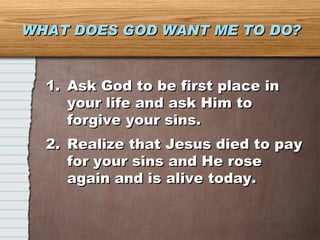 WHAT DOES GOD WANT ME TO DO? Ask God to be first place in your life and ask Him to forgive your sins. Realize that Jesus died to pay for your sins and He rose again and is alive today. 
