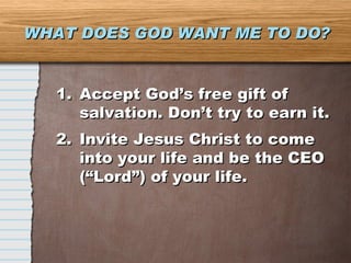 WHAT DOES GOD WANT ME TO DO? Accept God’s free gift of salvation. Don’t try to earn it. Invite Jesus Christ to come into your life and be the CEO (“Lord”) of your life. 