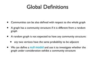 Global Deﬁnitions
• Communities can be also deﬁned with respect to the whole graph
• A graph has a community structure if it is different from a random
graph
• A random graph is not expected to have any community structure:
• any two vertices have the same probability to be adjacent
• We can deﬁne a null model and use it to investigate whether the
graph under consideration exhibit a community structure
 