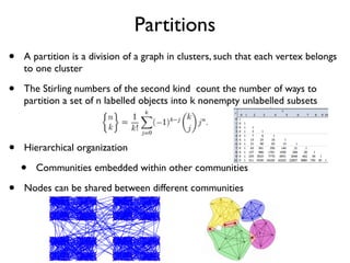 Partitions
• A partition is a division of a graph in clusters, such that each vertex belongs
to one cluster
• The Stirling numbers of the second kind count the number of ways to
partition a set of n labelled objects into k nonempty unlabelled subsets
• Hierarchical organization
• Communities embedded within other communities
• Nodes can be shared between different communities
 