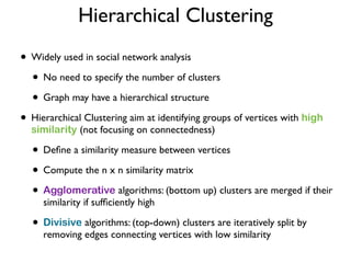 Hierarchical Clustering
• Widely used in social network analysis
• No need to specify the number of clusters
• Graph may have a hierarchical structure
• Hierarchical Clustering aim at identifying groups of vertices with high
similarity (not focusing on connectedness)
• Deﬁne a similarity measure between vertices
• Compute the n x n similarity matrix
• Agglomerative algorithms: (bottom up) clusters are merged if their
similarity if sufﬁciently high
• Divisive algorithms: (top-down) clusters are iteratively split by
removing edges connecting vertices with low similarity
 
