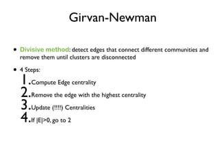 Girvan-Newman
• Divisive method: detect edges that connect different communities and
remove them until clusters are disconnected
• 4 Steps:
1.Compute Edge centrality
2.Remove the edge with the highest centrality
3.Update (!!!!) Centralities
4.If |E|>0, go to 2
 