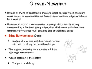 Girvan-Newman
• Instead of trying to construct a measure which tells us which edges are
most central to communities, we focus instead on those edges which are
least central
• If a network contains communities or groups that are only loosely
connected by a few inter-group edges, then all shortest paths between
different communities must go along one of these few edges
• Edge Betweenness O(mn)
• number of shortest path between all vertex
pair that run along the considered edge
• The edges connecting communities will have
high edge betweenness
• Which partition is the best???
• Compute modularity
 