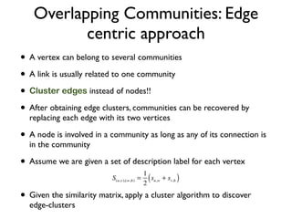 Overlapping Communities: Edge
centric approach
• A vertex can belong to several communities
• A link is usually related to one community
• Cluster edges instead of nodes!!
• After obtaining edge clusters, communities can be recovered by
replacing each edge with its two vertices
• A node is involved in a community as long as any of its connection is
in the community
• Assume we are given a set of description label for each vertex
• Given the similarity matrix, apply a cluster algorithm to discover
edge-clusters
 