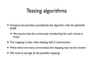 Testing algorithms
• Compare the partition provided by the algorithm with the ground
truth
• We assume that the community membership for each vertex is
know
• The mapping is clear when dealing with 2 communities
• When there are many communities the mapping may not be intuitive
• We need to average all the possible mappings
 