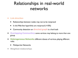 Relationships in real-world
networks
• Link direction
• Relationships between nodes may not to be reciprocal
• In the Web few hyperlinks are reciprocal (<10%)
• Community detection on directed graph is a hard task
• Overlapping Communities: some vertices may belong to more than one
group
• Heterogeneous Networks: different classes of vertices, playing different
roles
• Multipartite Networks
• Weighted relationships
 