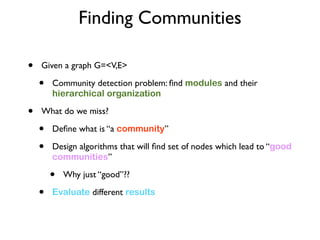 Finding Communities
• Given a graph G=<V,E>
• Community detection problem: ﬁnd modules and their
hierarchical organization
• What do we miss?
• Deﬁne what is “a community”
• Design algorithms that will ﬁnd set of nodes which lead to “good
communities”
• Why just “good”??
• Evaluate different results
 