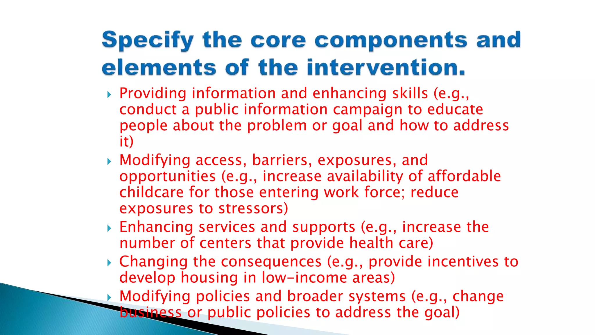  Providing information and enhancing skills (e.g.,
conduct a public information campaign to educate
people about the problem or goal and how to address
it)
 Modifying access, barriers, exposures, and
opportunities (e.g., increase availability of affordable
childcare for those entering work force; reduce
exposures to stressors)
 Enhancing services and supports (e.g., increase the
number of centers that provide health care)
 Changing the consequences (e.g., provide incentives to
develop housing in low-income areas)
 Modifying policies and broader systems (e.g., change
business or public policies to address the goal)
 