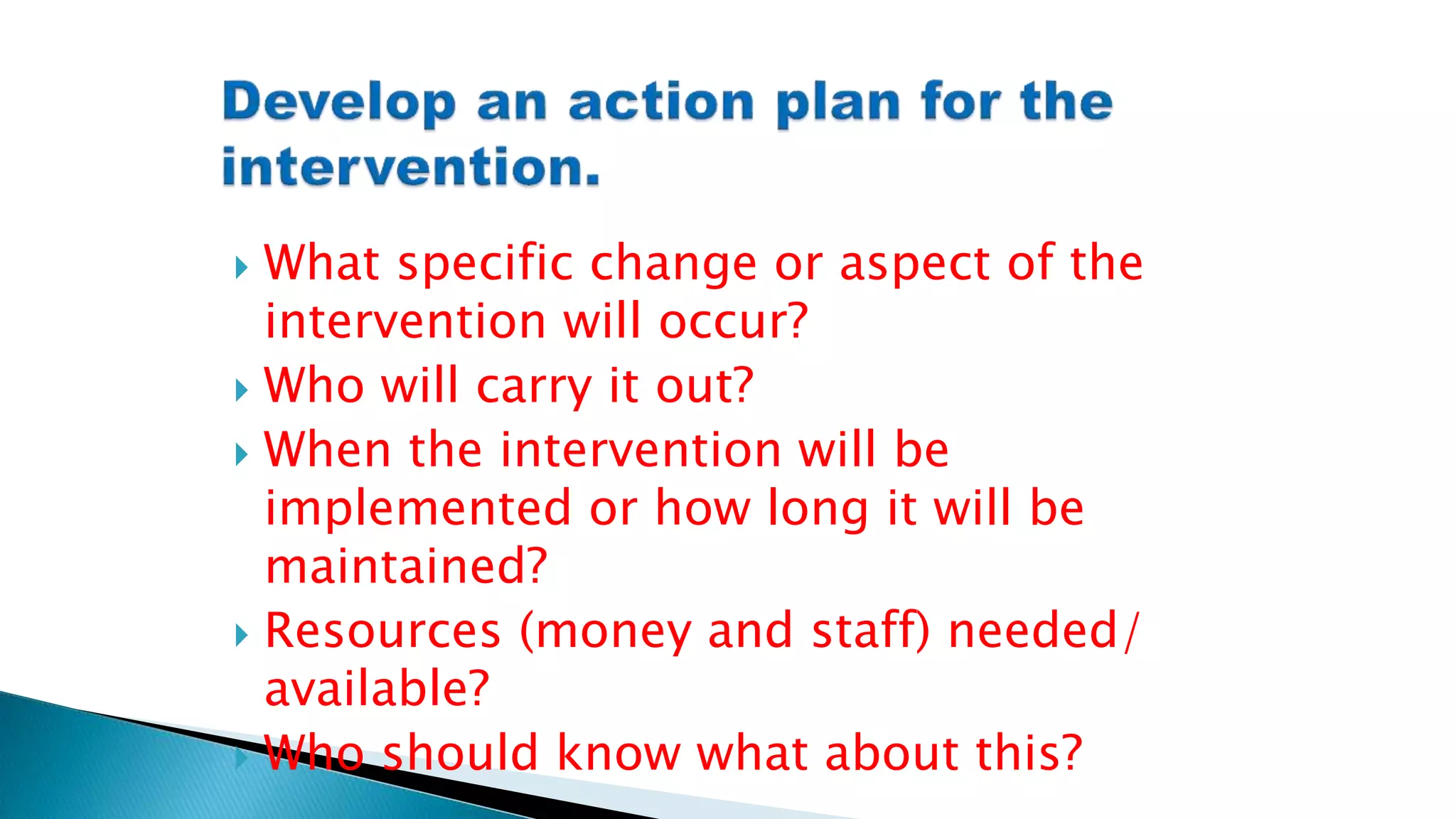  What specific change or aspect of the
intervention will occur?
 Who will carry it out?
 When the intervention will be
implemented or how long it will be
maintained?
 Resources (money and staff) needed/
available?
 Who should know what about this?
 