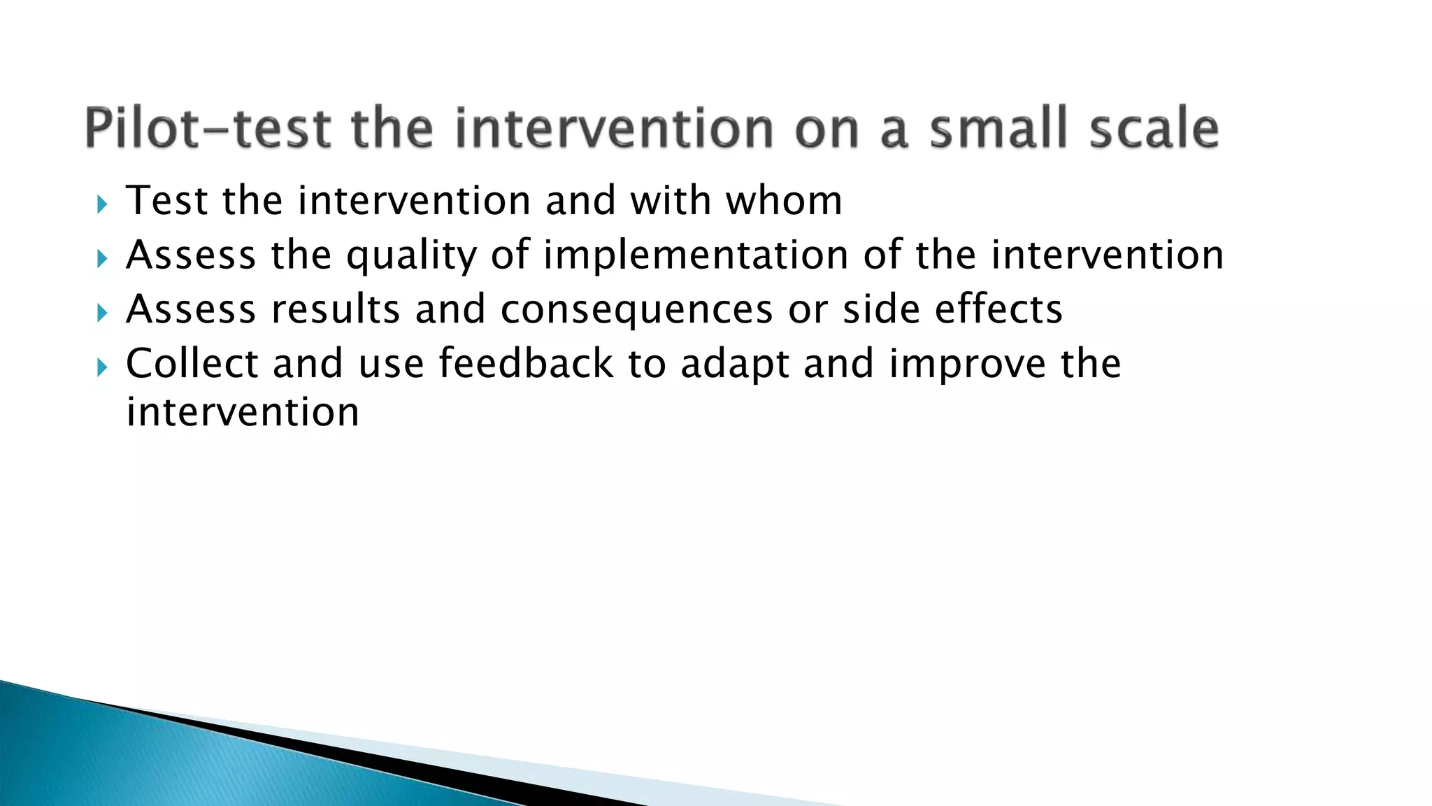  Test the intervention and with whom
 Assess the quality of implementation of the intervention
 Assess results and consequences or side effects
 Collect and use feedback to adapt and improve the
intervention
 