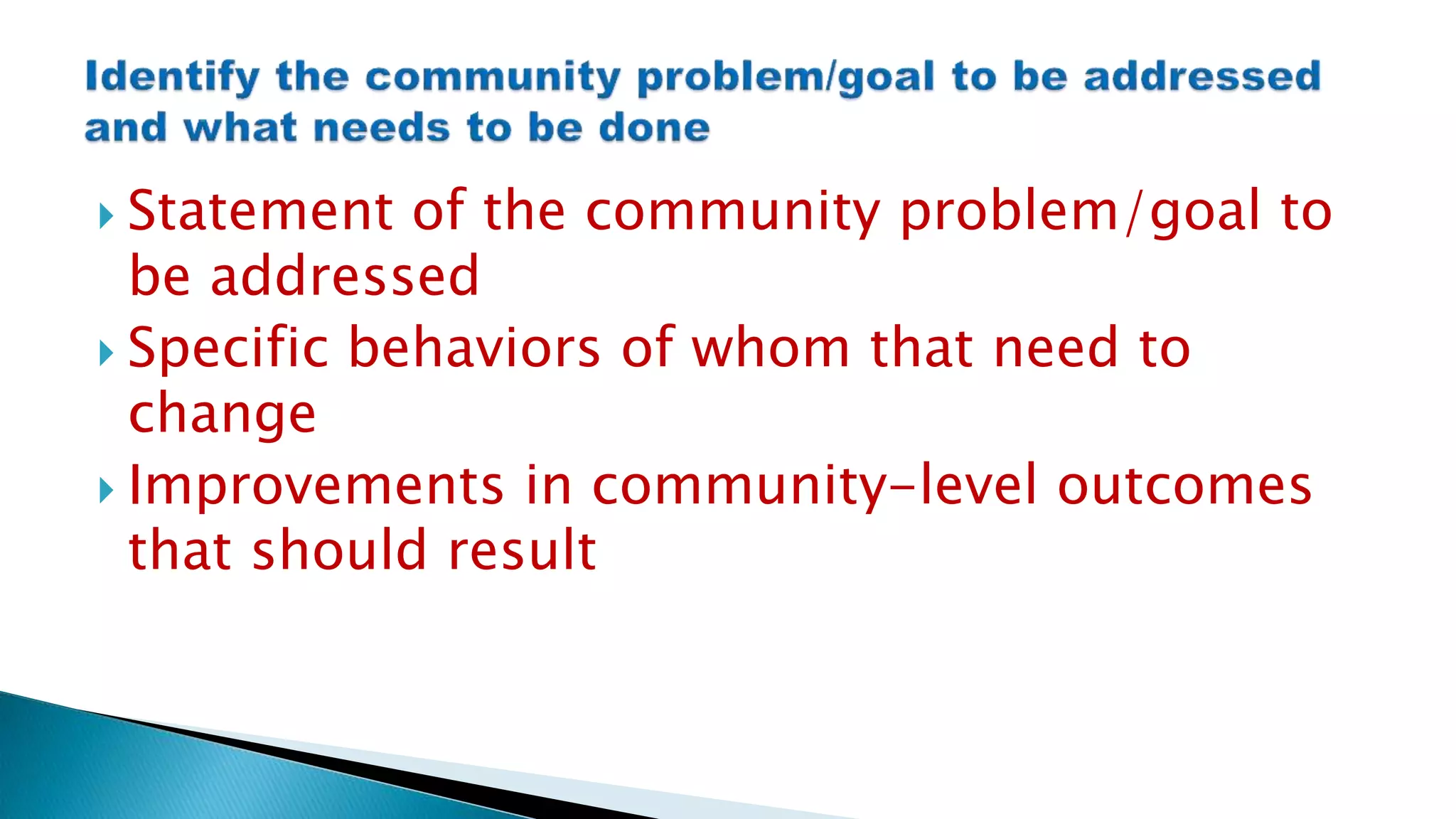  Statement of the community problem/goal to
be addressed
 Specific behaviors of whom that need to
change
 Improvements in community-level outcomes
that should result
 