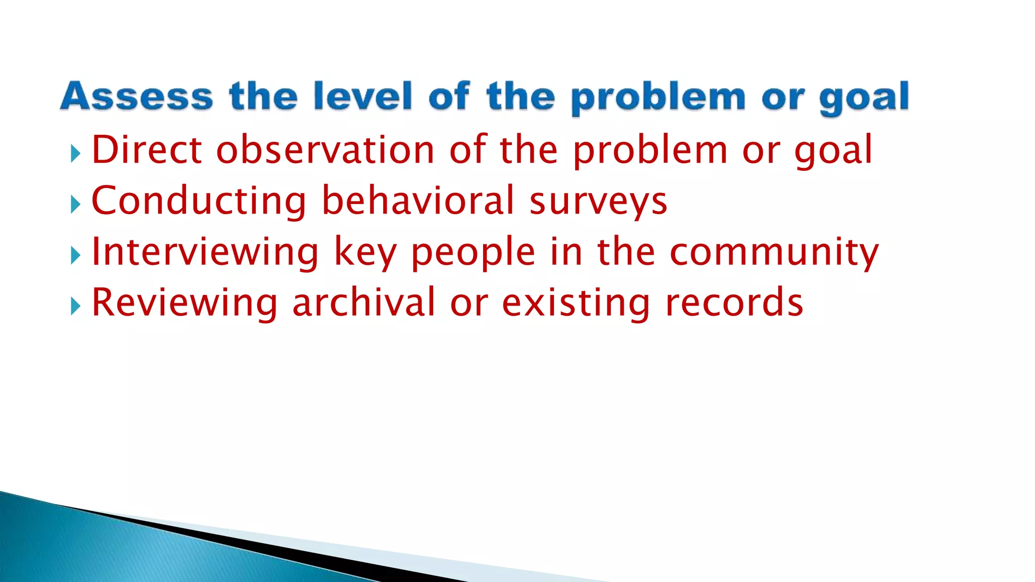  Direct observation of the problem or goal
 Conducting behavioral surveys
 Interviewing key people in the community
 Reviewing archival or existing records
 