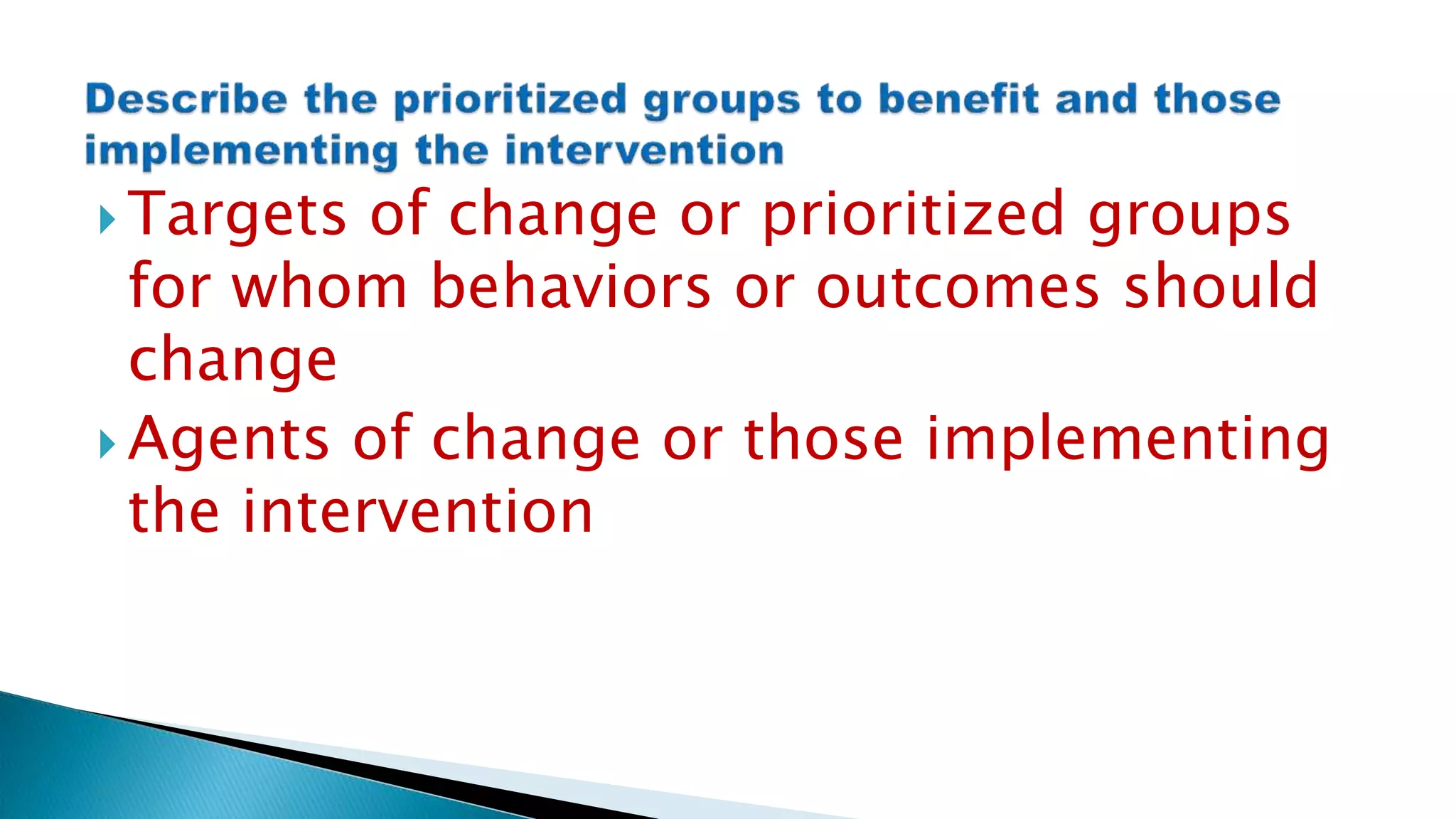  Targets of change or prioritized groups
for whom behaviors or outcomes should
change
 Agents of change or those implementing
the intervention
 