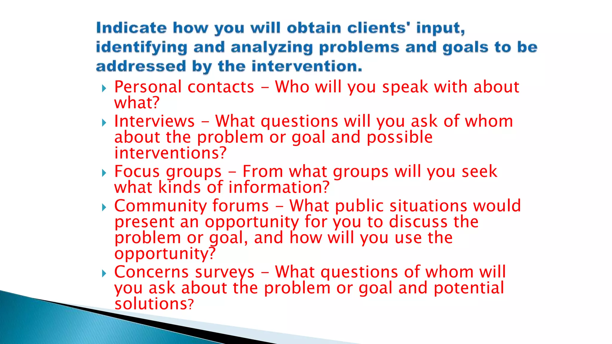  Personal contacts - Who will you speak with about
what?
 Interviews - What questions will you ask of whom
about the problem or goal and possible
interventions?
 Focus groups - From what groups will you seek
what kinds of information?
 Community forums - What public situations would
present an opportunity for you to discuss the
problem or goal, and how will you use the
opportunity?
 Concerns surveys - What questions of whom will
you ask about the problem or goal and potential
solutions?
 