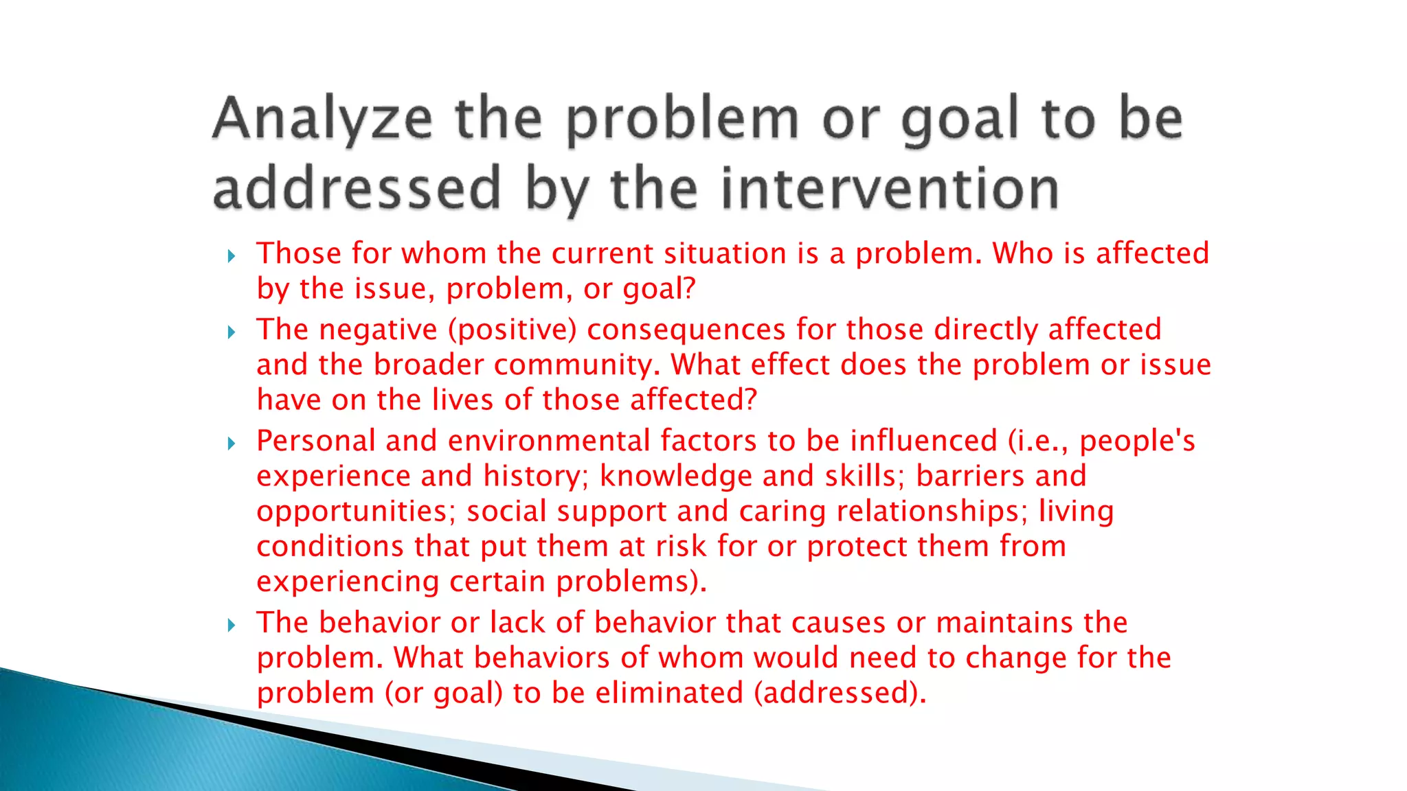  Those for whom the current situation is a problem. Who is affected
by the issue, problem, or goal?
 The negative (positive) consequences for those directly affected
and the broader community. What effect does the problem or issue
have on the lives of those affected?
 Personal and environmental factors to be influenced (i.e., people's
experience and history; knowledge and skills; barriers and
opportunities; social support and caring relationships; living
conditions that put them at risk for or protect them from
experiencing certain problems).
 The behavior or lack of behavior that causes or maintains the
problem. What behaviors of whom would need to change for the
problem (or goal) to be eliminated (addressed).
 