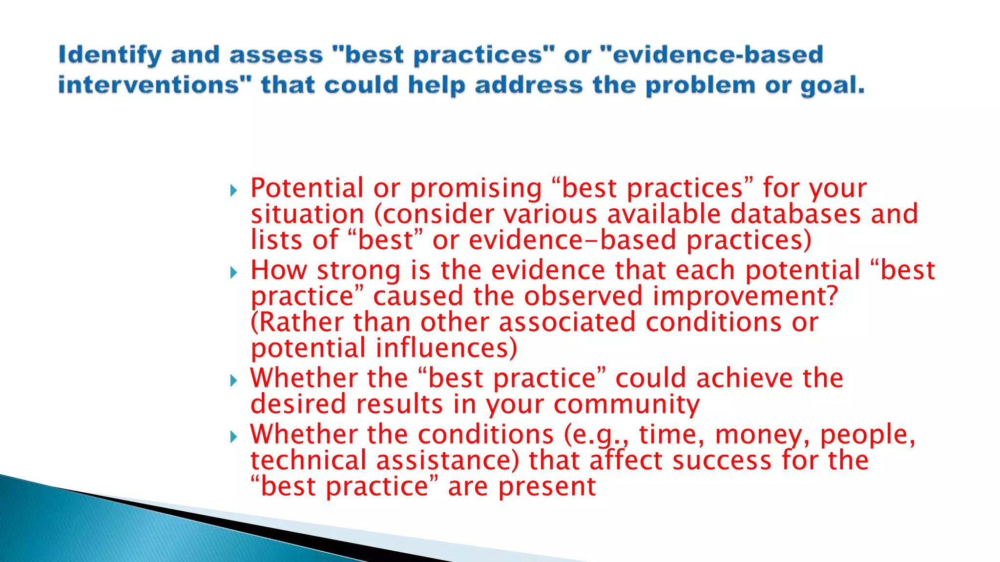  Potential or promising “best practices” for your
situation (consider various available databases and
lists of “best” or evidence-based practices)
 How strong is the evidence that each potential “best
practice” caused the observed improvement?
(Rather than other associated conditions or
potential influences)
 Whether the “best practice” could achieve the
desired results in your community
 Whether the conditions (e.g., time, money, people,
technical assistance) that affect success for the
“best practice” are present
 