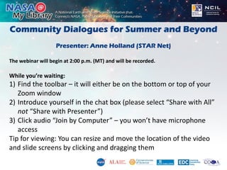 Community Dialogues for Summer and Beyond
Presenter: Anne Holland (STAR Net)
The webinar will begin at 2:00 p.m. (MT) and will be recorded.
While you’re waiting:
1) Find the toolbar – it will either be on the bottom or top of your
Zoom window
2) Introduce yourself in the chat box (please select “Share with All”
not “Share with Presenter”)
3) Click audio “Join by Computer” – you won’t have microphone
access
Tip for viewing: You can resize and move the location of the video
and slide screens by clicking and dragging them
 