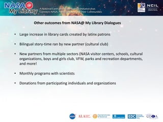 Other outcomes from NASA@ My Library Dialogues
• Large increase in library cards created by latinx patrons
• Bilingual sto...