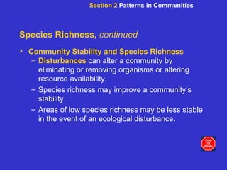 Species Richness,  continued Community Stability and Species Richness Disturbances   can alter a community by eliminating or removing organisms or altering resource availability. Species richness may improve a community’s stability. Areas of low species richness may be less stable in the event of an ecological disturbance. Section 2  Patterns in Communities 