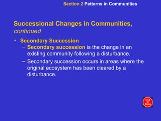 Successional Changes in Communities,  continued Secondary Succession Secondary succession  is the change in an existing community following a disturbance. Secondary succession occurs in areas where the original ecosystem has been cleared by a disturbance.  Section 2  Patterns in Communities 