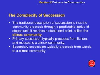 The Complexity of Succession The traditional description of succession is that the community proceeds through a predictable series of stages until it reaches a stable end point, called the   climax community.   Primary succession typically proceeds from lichens and mosses to a climax community. Secondary succession typically proceeds from weeds to a climax community. Section 2  Patterns in Communities 