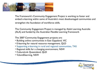 The Framework’s Community Engagement Project is working to foster and embed e-learning within some of Australia’s most disadvantaged communities and strengthen the foundation of workforce skills.   The Community Engagement Project is managed by Adult Learning Australia (ALA) and funded by the Australian Flexible Learning Framework The 2007 Community Engagement projects are:  Building online communities in East Gippsland, VIC  E-learning for natural resource management, QLD  Supporting e-learning in rural and regional communities, TAS   Regional skills for a changing environment, NSW  CultureLink Queensland, QLD  VoluntElearning, NSW 