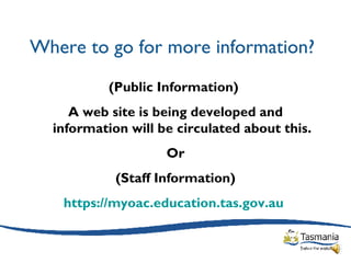 Where to go for more information? (Public Information)  A web site is being developed and information will be circulated about this. Or (Staff Information) https://myoac.education.tas.gov.au   