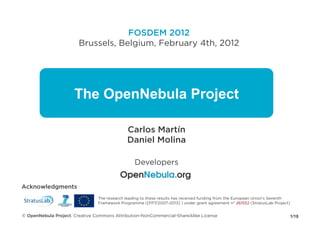 FOSDEM 2012
                        Brussels, Belgium, February 4th, 2012




                      The OpenNebula Project

                                             Carlos Martín
                                             Daniel Molina

                                                 Developers


Acknowledgments
                                The research leading to these results has received funding from the European Union's Seventh
                                Framework Programme ([FP7/2007-2013] ) under grant agreement n° 261552 (StratusLab Project)


© OpenNebula Project. Creative Commons Attribution-NonCommercial-ShareAlike License                                        1/18
 
