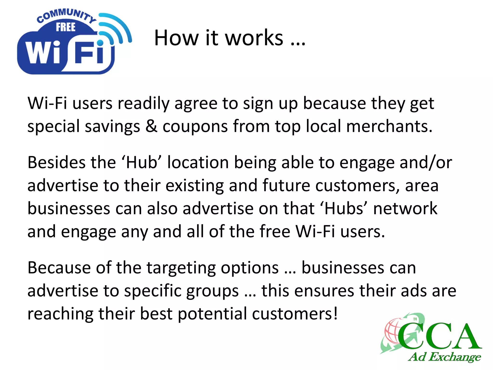 How it works …
Wi-Fi users readily agree to sign up because they get
special savings & coupons from top local merchants.
Besides the ‘Hub’ location being able to engage and/or
advertise to their existing and future customers, area
businesses can also advertise on that ‘Hubs’ network
and engage any and all of the free Wi-Fi users.
Because of the targeting options … businesses can
advertise to specific groups … this ensures their ads are
reaching their best potential customers!
 