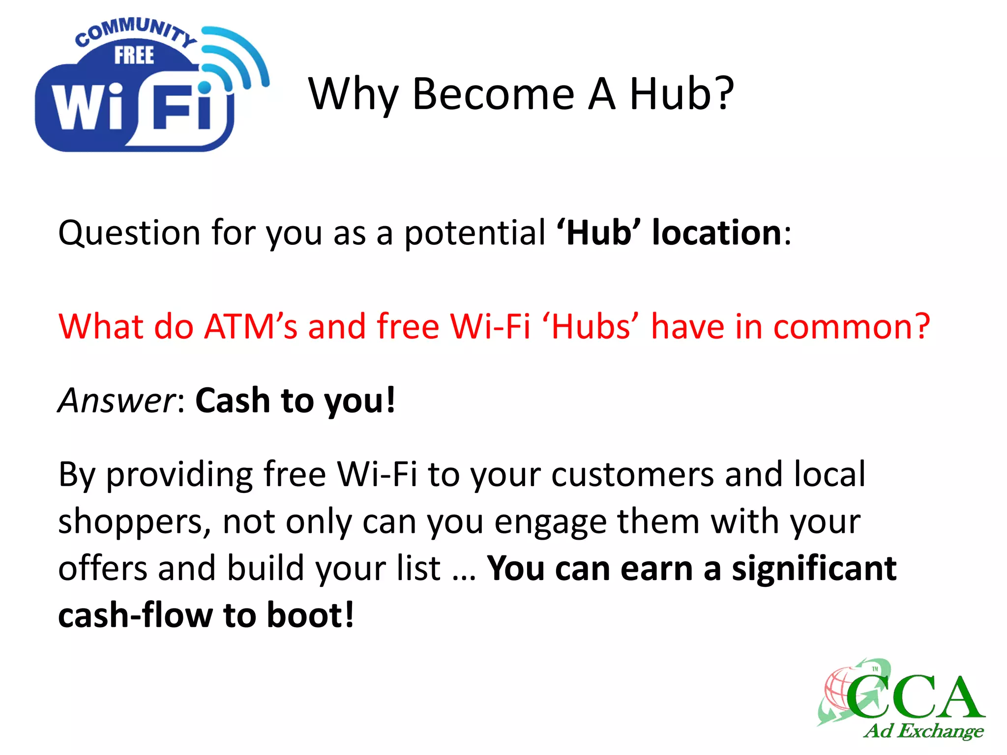 Why Become A Hub?
Question for you as a potential ‘Hub’ location:
What do ATM’s and free Wi-Fi ‘Hubs’ have in common?
Answer: Cash to you!
By providing free Wi-Fi to your customers and local
shoppers, not only can you engage them with your
offers and build your list … You can earn a significant
cash-flow to boot!
 