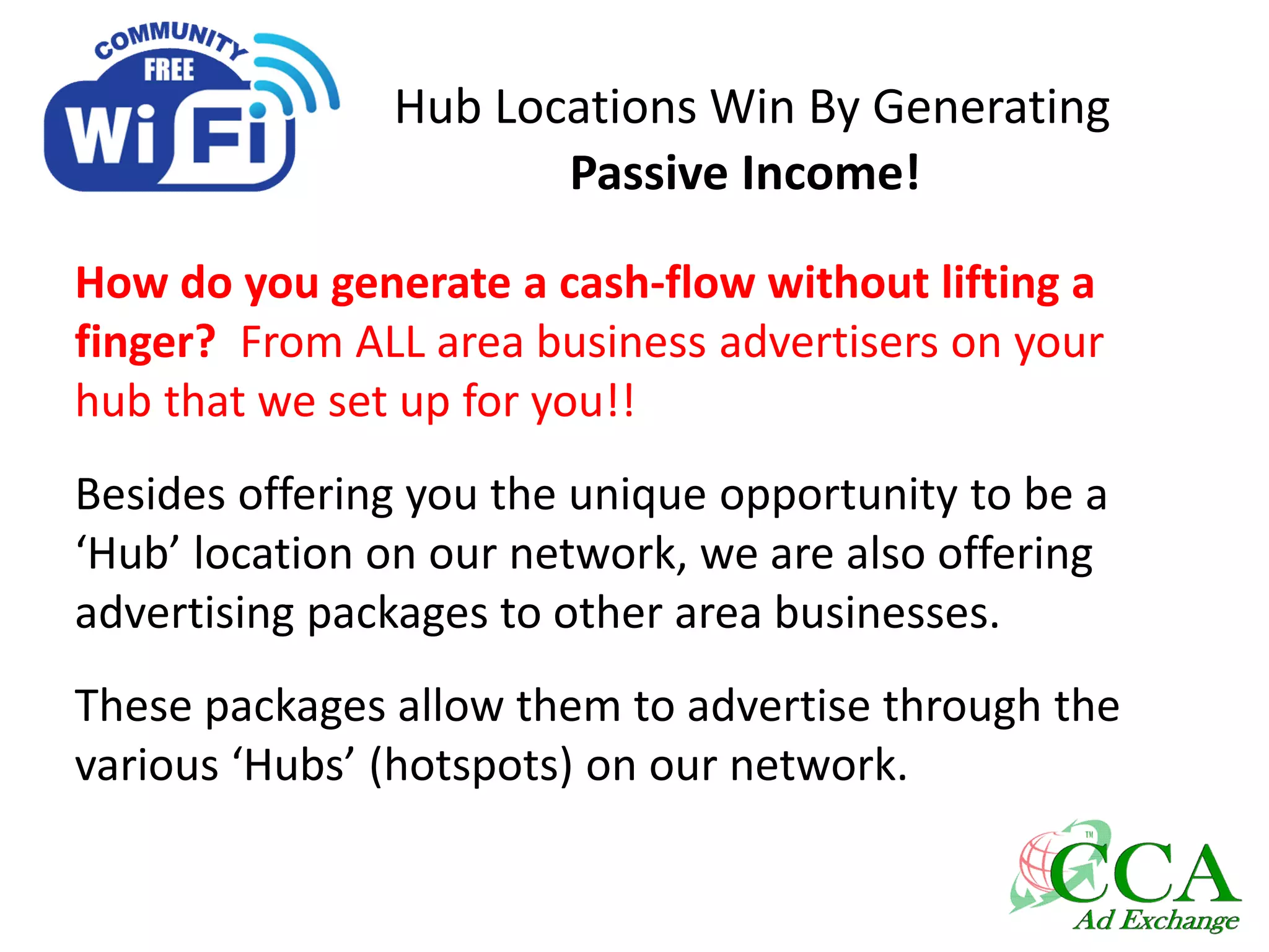 Hub Locations Win By Generating
Passive Income!
How do you generate a cash-flow without lifting a
finger? From ALL area business advertisers on your
hub that we set up for you!!
Besides offering you the unique opportunity to be a
‘Hub’ location on our network, we are also offering
advertising packages to other area businesses.
These packages allow them to advertise through the
various ‘Hubs’ (hotspots) on our network.
 