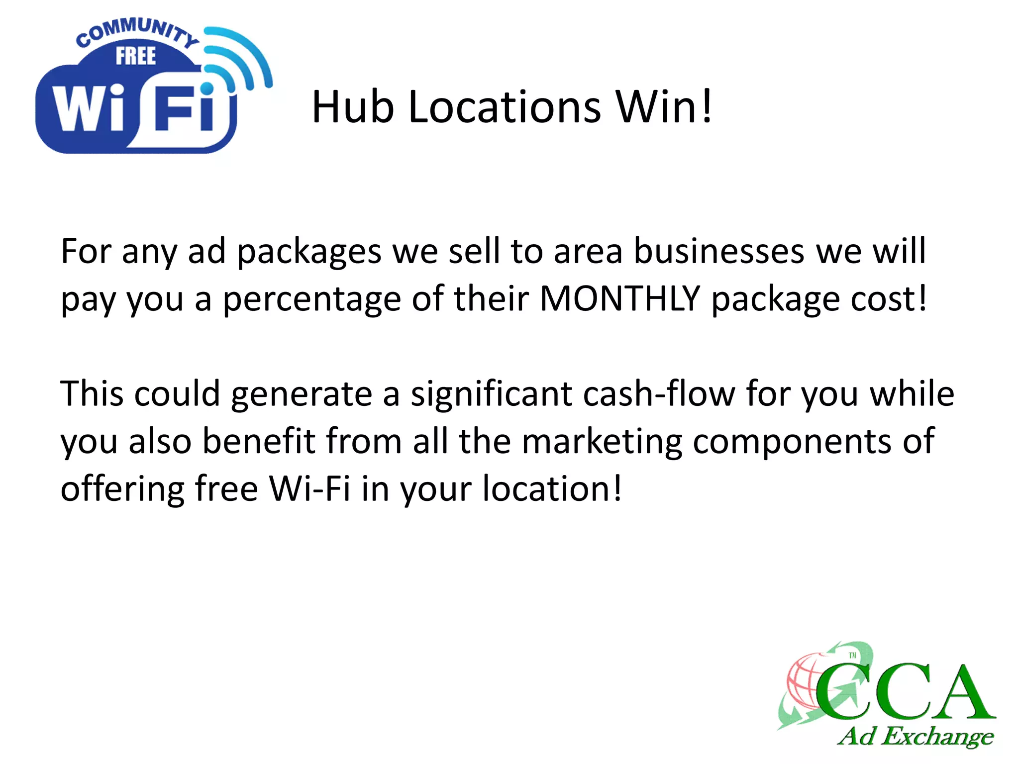 Hub Locations Win!
For any ad packages we sell to area businesses we will
pay you a percentage of their MONTHLY package cost!
This could generate a significant cash-flow for you while
you also benefit from all the marketing components of
offering free Wi-Fi in your location!
 