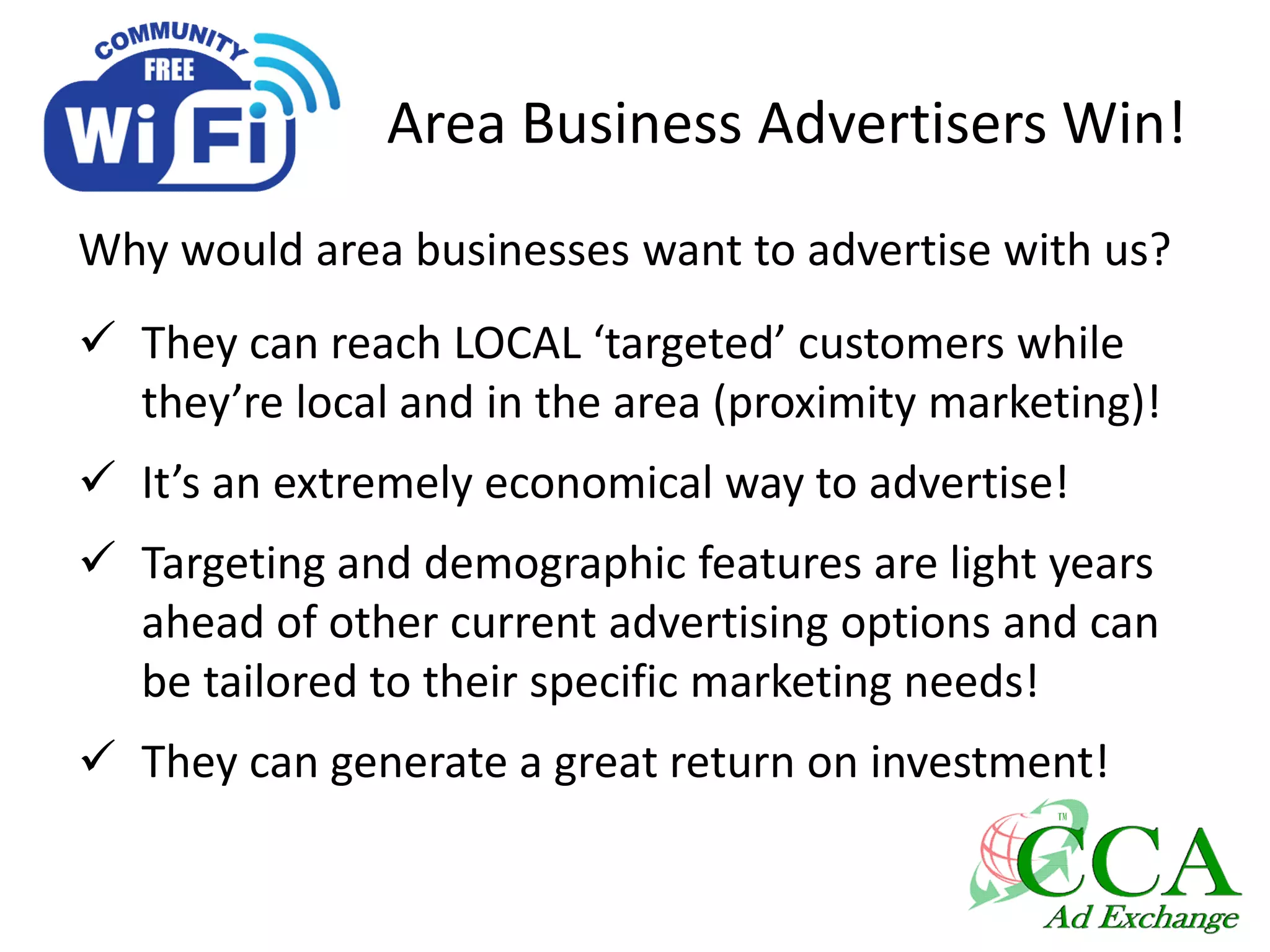 Area Business Advertisers Win!
Why would area businesses want to advertise with us?
 They can reach LOCAL ‘targeted’ customers while
they’re local and in the area (proximity marketing)!
 It’s an extremely economical way to advertise!
 Targeting and demographic features are light years
ahead of other current advertising options and can
be tailored to their specific marketing needs!
 They can generate a great return on investment!
 