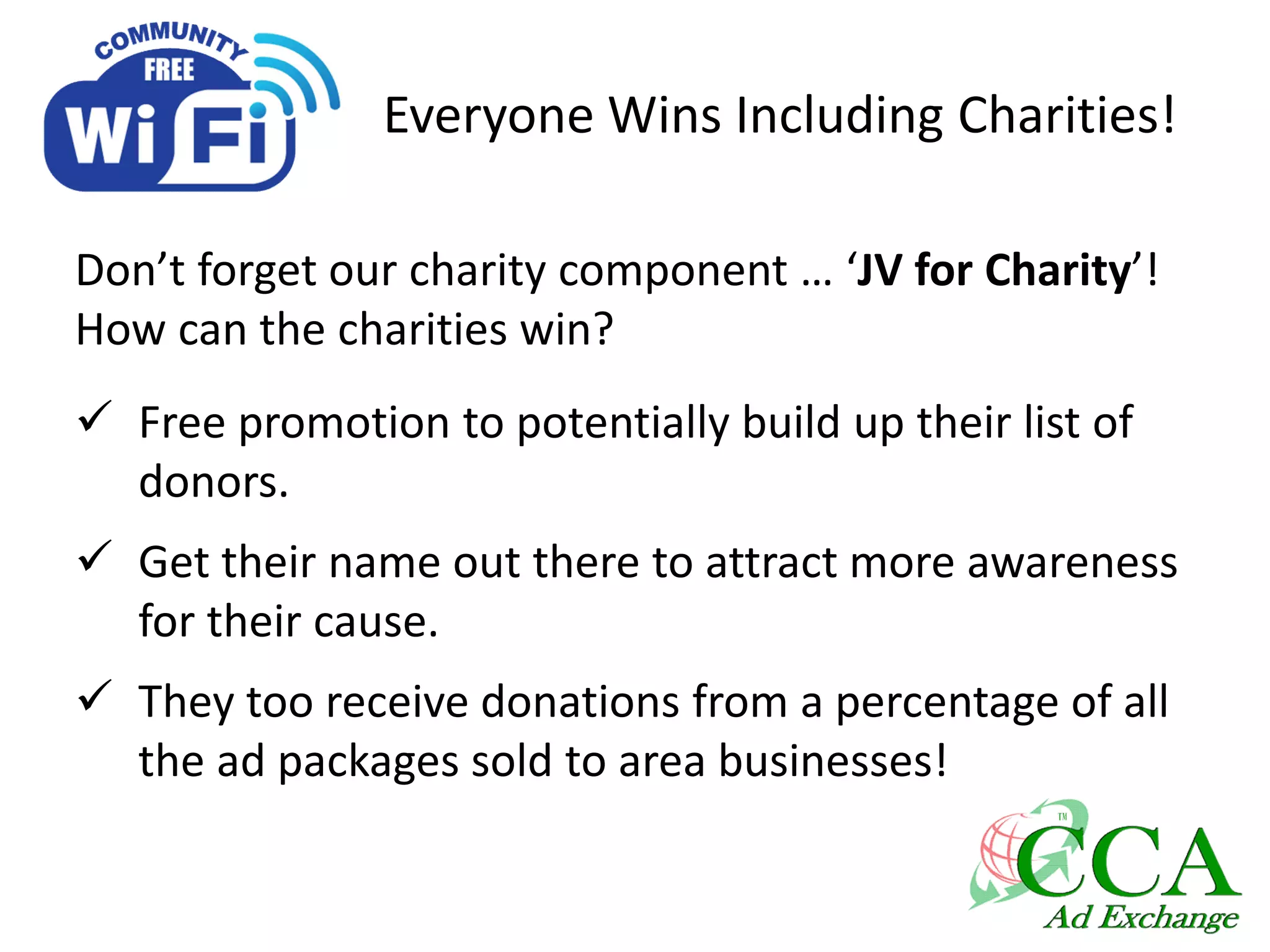 Everyone Wins Including Charities!
Don’t forget our charity component … ‘JV for Charity’!
How can the charities win?
 Free promotion to potentially build up their list of
donors.
 Get their name out there to attract more awareness
for their cause.
 They too receive donations from a percentage of all
the ad packages sold to area businesses!
 