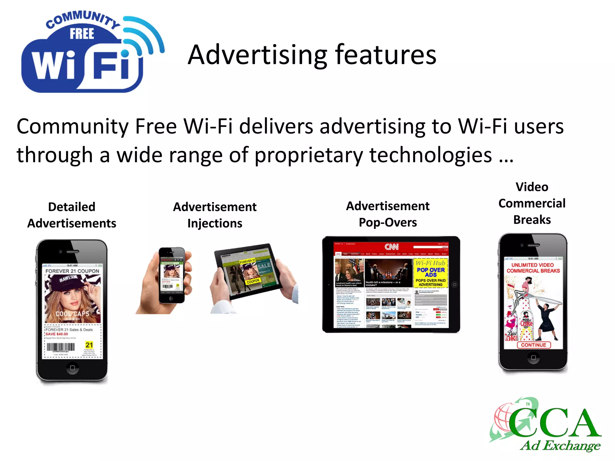Advertising features
Community Free Wi-Fi delivers advertising to Wi-Fi users
through a wide range of proprietary technologies …
Detailed
Advertisements
Advertisement
Injections
Video
Commercial
Breaks
Advertisement
Pop-Overs
 