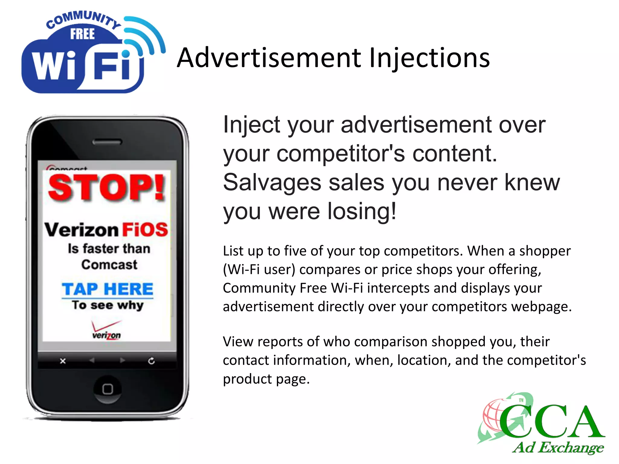 Advertisement Injections
Inject your advertisement over
your competitor's content.
Salvages sales you never knew
you were losing!
List up to five of your top competitors. When a shopper
(Wi-Fi user) compares or price shops your offering,
Community Free Wi-Fi intercepts and displays your
advertisement directly over your competitors webpage.
View reports of who comparison shopped you, their
contact information, when, location, and the competitor's
product page.
 