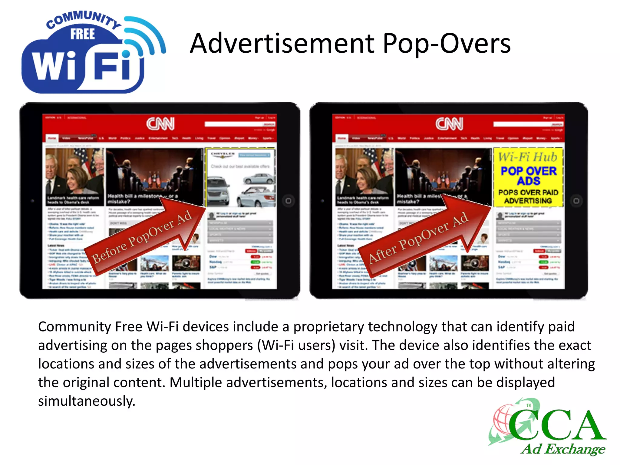 Advertisement Pop-Overs
Community Free Wi-Fi devices include a proprietary technology that can identify paid
advertising on the pages shoppers (Wi-Fi users) visit. The device also identifies the exact
locations and sizes of the advertisements and pops your ad over the top without altering
the original content. Multiple advertisements, locations and sizes can be displayed
simultaneously.
 