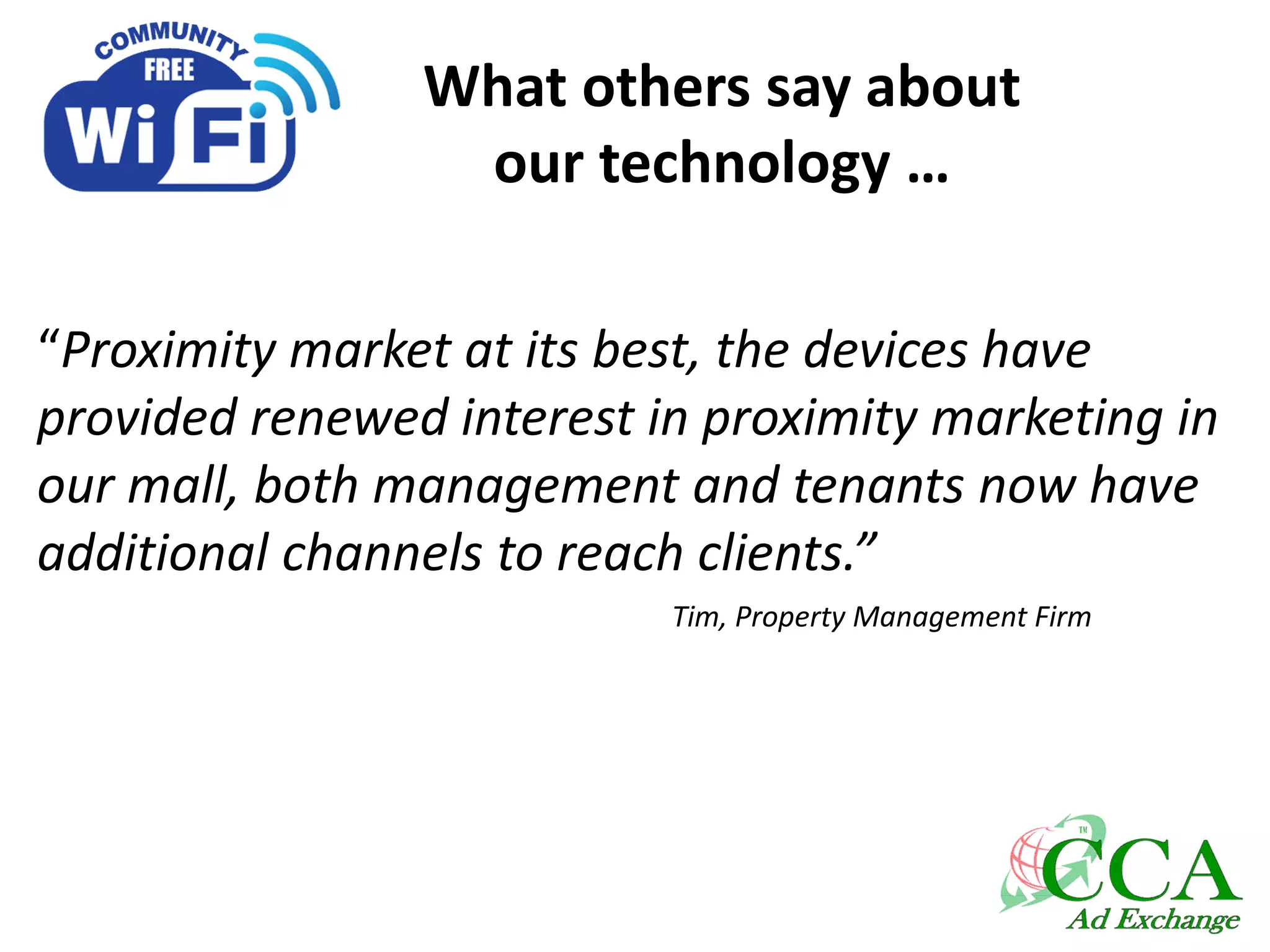 What others say about
our technology …
“Proximity market at its best, the devices have
provided renewed interest in proximity marketing in
our mall, both management and tenants now have
additional channels to reach clients.”
Tim, Property Management Firm
 