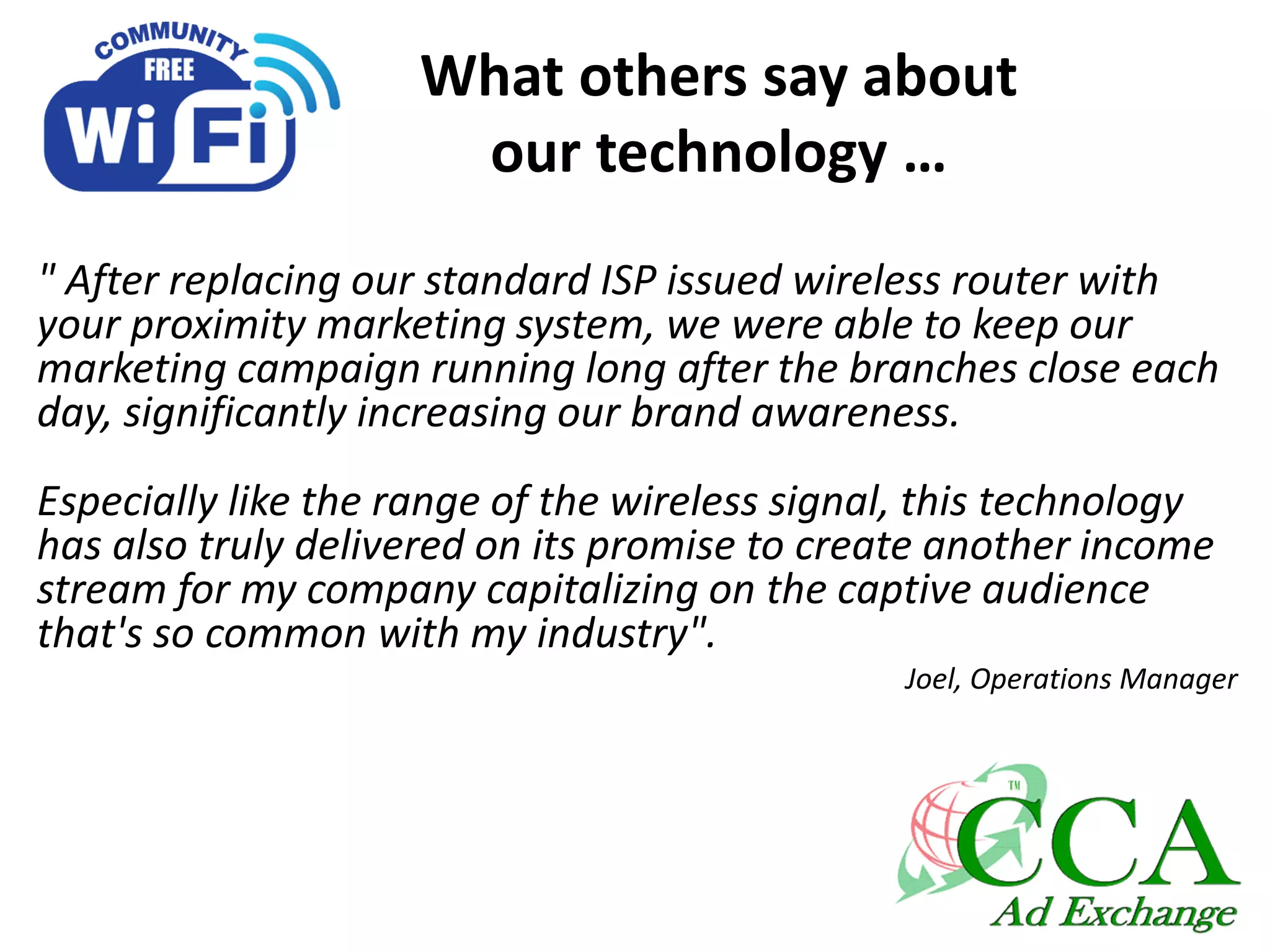 What others say about
our technology …
" After replacing our standard ISP issued wireless router with
your proximity marketing system, we were able to keep our
marketing campaign running long after the branches close each
day, significantly increasing our brand awareness.
Especially like the range of the wireless signal, this technology
has also truly delivered on its promise to create another income
stream for my company capitalizing on the captive audience
that's so common with my industry".
Joel, Operations Manager
 