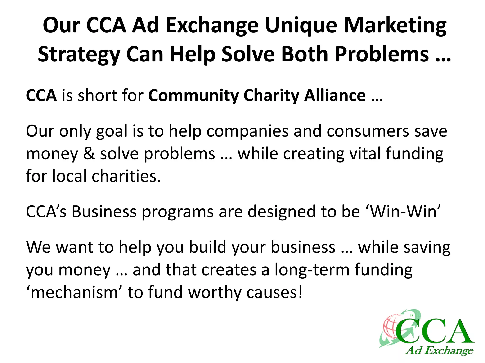 Our CCA Ad Exchange Unique Marketing
Strategy Can Help Solve Both Problems …
CCA is short for Community Charity Alliance …
Our only goal is to help companies and consumers save
money & solve problems … while creating vital funding
for local charities.
CCA’s Business programs are designed to be ‘Win-Win’
We want to help you build your business … while saving
you money … and that creates a long-term funding
‘mechanism’ to fund worthy causes!
 