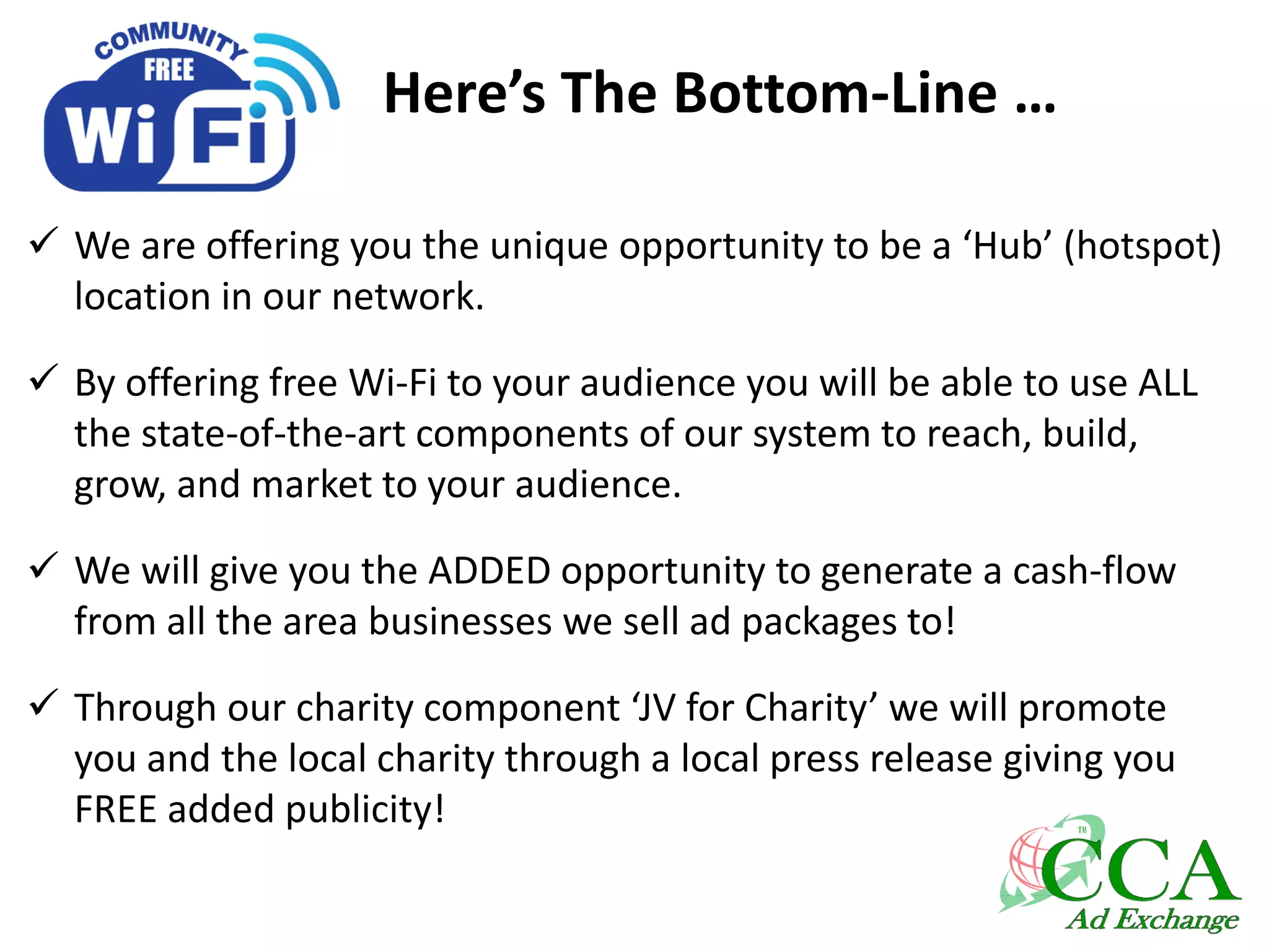 Here’s The Bottom-Line …
 We are offering you the unique opportunity to be a ‘Hub’ (hotspot)
location in our network.
 By offering free Wi-Fi to your audience you will be able to use ALL
the state-of-the-art components of our system to reach, build,
grow, and market to your audience.
 We will give you the ADDED opportunity to generate a cash-flow
from all the area businesses we sell ad packages to!
 Through our charity component ‘JV for Charity’ we will promote
you and the local charity through a local press release giving you
FREE added publicity!
 